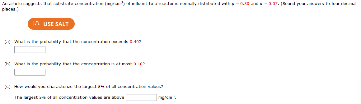 An article suggests that substrate concentration (mg/cm3) of influent to a reactor is normally distributed with u = 0.30 ando = 0.07. (Round your answers to four decimal
places.)
n USE SALT
(a) What is the probability that the concentration exceeds 0.40?
(b) What is the probability that the concentration is at most 0.10?
(c) How would you characterize the largest 5% of all concentration values?
The largest 5% of all concentration values are above
mg/cm3.
