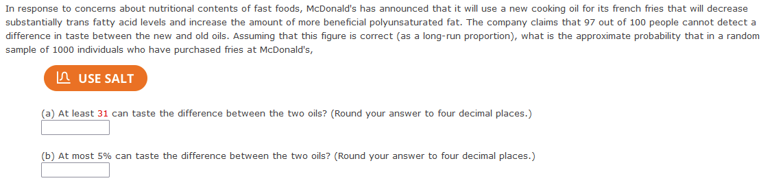 In response to concerns about nutritional contents of fast foods, McDonald's has announced that it will use a new cooking oil for its french fries that will decrease
substantially trans fatty acid levels and increase the amount of more beneficial polyunsaturated fat. The company claims that 97 out of 100 people cannot detect a
difference in taste between the new and old oils. Assuming that this figure is correct (as a long-run proportion), what is the approximate probability that in a random
sample of 1000 individuals who have purchased fries at McDonald's,
In USE SALT
(a) At least 31 can taste the difference between the two oils? (Round your answer to four decimal places.)
(b) At most 5% can taste the difference between the two oils? (Round your answer to four decimal places.)
