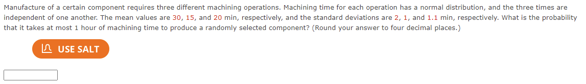 Manufacture of a certain component requires three different machining operations. Machining time for each operation has a normal distribution, and the three times are
independent of one another. The mean values are 30, 15, and 20 min, respectively, and the standard deviations are 2, 1, and 1.1 min, respectively. What is the probability
that it takes at most 1 hour of machining time to produce a randomly selected component? (Round your answer to four decimal places.)
n USE SALT
