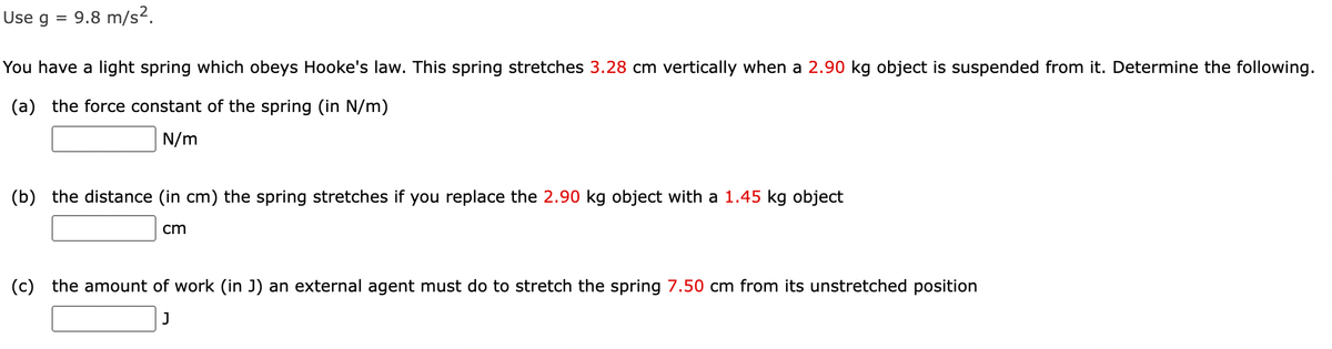 Use g
9.8 m/s?.
%D
You have a light spring which obeys Hooke's law. This spring stretches 3.28 cm vertically when a 2.90 kg object is suspended from it. Determine the following.
(a) the force constant of the spring (in N/m)
N/m
(b) the distance (in cm) the spring stretches if you replace the 2.90 kg object with a 1.45 kg object
cm
(c) the amount of work (in J) an external agent must do to stretch the spring 7.50 cm from its unstretched position

