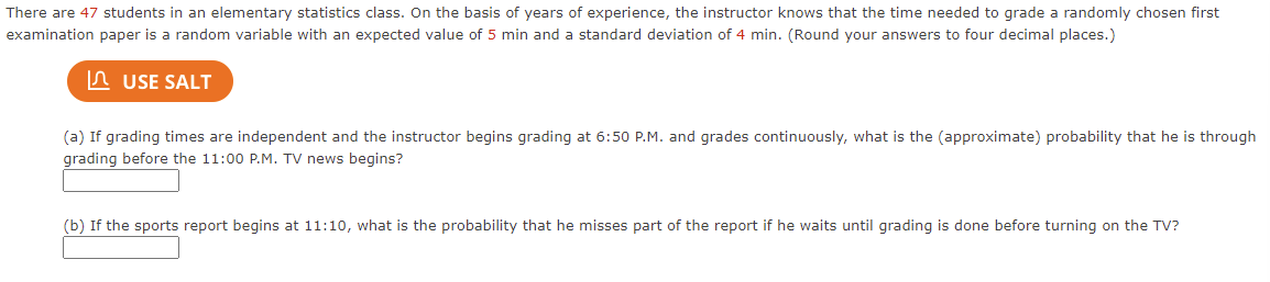 There are 47 students in an elementary statistics class. On the basis of years of experience, the instructor knows that the time needed to grade a randomly chosen first
examination paper is a random variable with an expected value of 5 min and a standard deviation of 4 min. (Round your answers to four decimal places.)
In USE SALT
(a) If grading times are independent and the instructor begins grading at 6:50 P.M. and grades continuously, what is the (approximate) probability that he is through
grading before the 11:00 P.M. TV news begins?
(b) If the sports report begins at 11:10, what is the probability that he misses part of the report if he waits until grading is done before turning on the TV?
