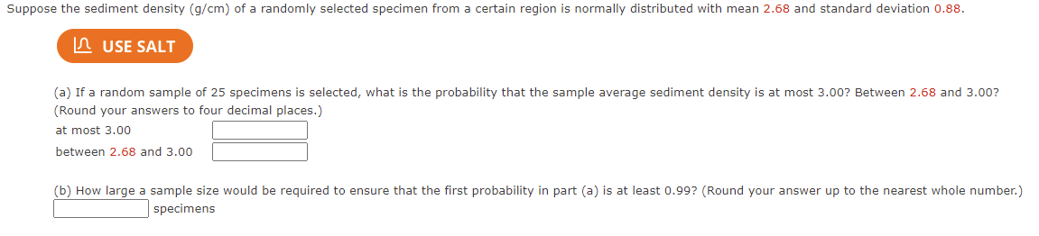 Suppose the sediment density (g/cm) of a randomly selected specimen from a certain region is normally distributed with mean 2.68 and standard deviation 0.88.
In USE SALT
(a) If a random sample of 25 specimens is selected, what is the probability that the sample average sediment density is at most 3.00? Between 2.68 and 3.00?
(Round your answers to four decimal places.)
at most 3.00
between 2.68 and 3.00
(b) How large a sample size would be required to ensure that the first probability in part (a) is at least 0.99? (Round your answer up to the nearest whole number.)
specimens
