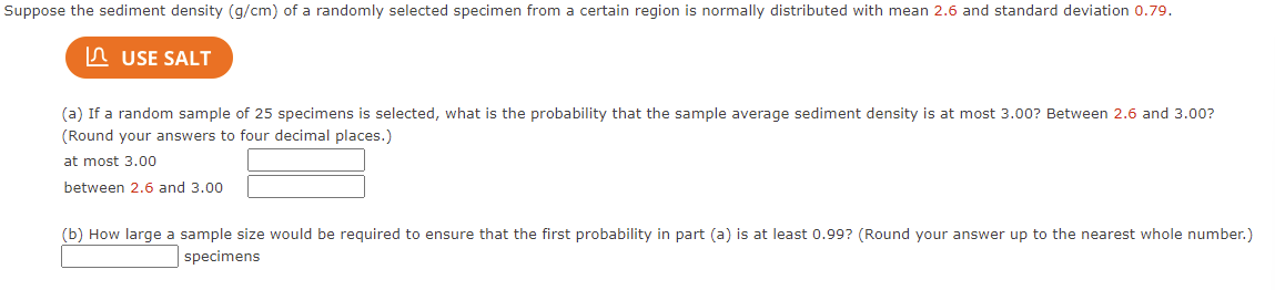 Suppose the sediment density (g/cm) of a randomly selected specimen from a certain region is normally distributed with mean 2.6 and standard deviation 0.79.
In USE SALT
(a) If a random sample of 25 specimens is selected, what is the probability that the sample average sediment density is at most 3.00? Between 2.6 and 3.00?
(Round your answers to four decimal places.)
at most 3.00
between 2.6 and 3.00
(b) How large a sample size would be required to ensure that the first probability in part (a) is at least 0.99? (Round your answer up to the nearest whole number.)
specimens
