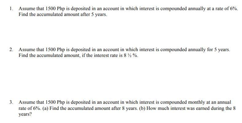 1. Assume that 1500 Php is deposited in an account in which interest is compounded annually at a rate of 6%.
Find the accumulated amount after 5 years.
2. Assume that 1500 Php is deposited in an account in which interest is compounded annually for 5 years.
Find the accumulated amount, if the interest rate is 8 ½ %.
3. Assume that 1500 Php is deposited in an account in which interest is compounded monthly at an annual
rate of 6%. (a) Find the accumulated amount after 8 years. (b) How much interest was earned during the 8
years?
