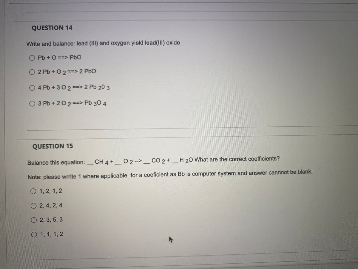 QUESTION 14
Write and balance: lead (III) and oxygen yield lead(III) oxide
O Pb + 0 ==> PbO
O 2 Pb + 0 2 ==> 2 PbO
O4 Pb+302 ==> 2 Pb 20 3
O 3 Pb +202 ==> Pb 30 4
QUESTION 15
Balance this equation: CH 4 +02 --> CO 2 +
H 20 What are the correct coefficients?
-
Note: please wrrite 1 where applicable for a coeficient as Bb is computer system and answer cannnot be blank.
1, 2, 1, 2
O2, 4, 2, 4
2, 3, 5, 3
1, 1, 1, 2
-
-