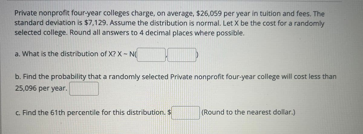 Private nonprofit four-year colleges charge, on average, $26,059 per year in tuition and fees. The
standard deviation is $7,129. Assume the distribution is normal. Let X be the cost for a randomly
selected college. Round all answers to 4 decimal places where possible.
a. What is the distribution of X? X - N(
b. Find the probability that a randomly selected Private nonprofit four-year college will cost less than
25,096 per year.
c. Find the 61th percentile for this distribution. $
(Round to the nearest dollar.)