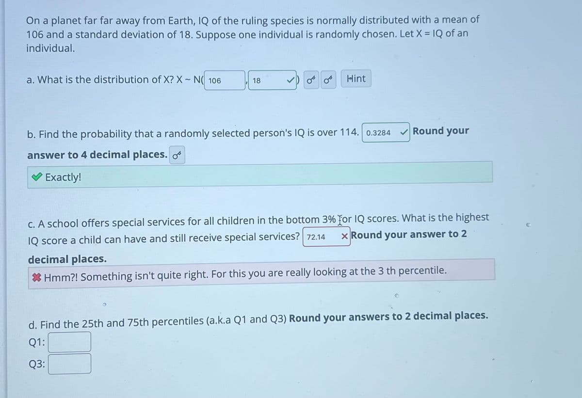 On a planet far far away from Earth, IQ of the ruling species is normally distributed with a mean of
106 and a standard deviation of 18. Suppose one individual is randomly chosen. Let X = IQ of an
individual.
a. What is the distribution of X? X-N106
18
08 Hint
b. Find the probability that a randomly selected person's IQ is over 114. 0.3284
answer to 4 decimal places.
✓ Exactly!
Round your
c. A school offers special services for all children in the bottom 3% for IQ scores. What is the highest
x Round your answer to 2
IQ score a child can have and still receive special services? 72.14
Round
decimal places.
* Hmm?! Something isn't quite right. For this you are really looking at the 3 th percentile.
d. Find the 25th and 75th percentiles (a.k.a Q1 and Q3) Round your answers to 2 decimal places.
Q1:
Q3: