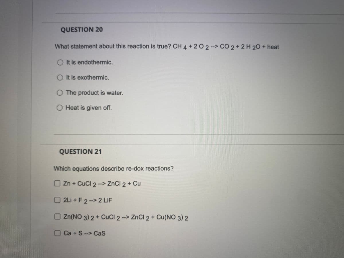 QUESTION 20
What statement about this reaction is true? CH 4 + 2 O 2 -> CO 2 + 2 H 20 + heat
O It is endothermic.
O It is exothermic.
O The product is water.
O Heat is given off.
QUESTION 21
Which equations describe re-dox reactions?
Zn + CuCl 2 --> ZnCl 2 + Cu
2Li+F2->2 LIF
Zn(NO 3) 2+ CuCl 2 --> ZnCl2 + Cu(NO3)2
Ca+S--> Cas