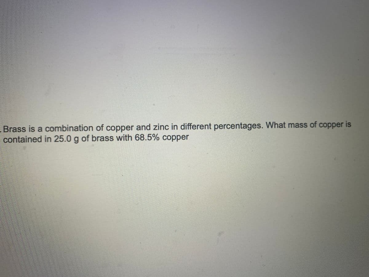 Brass is a combination of copper and zinc in different percentages. What mass of copper is
contained in 25.0 g of brass with 68.5% copper