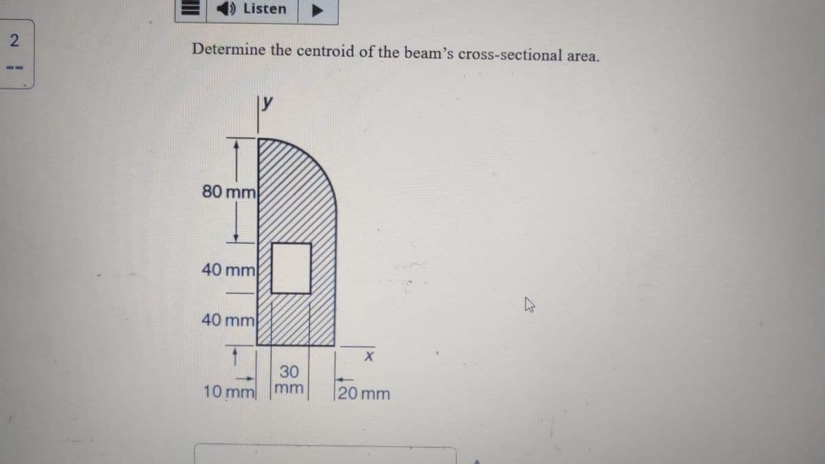 2
III
Listen
Determine the centroid of the beam's cross-sectional area.
80 mm
40 mm
40 mm
1
10 mm
30
mm
X
20 mm