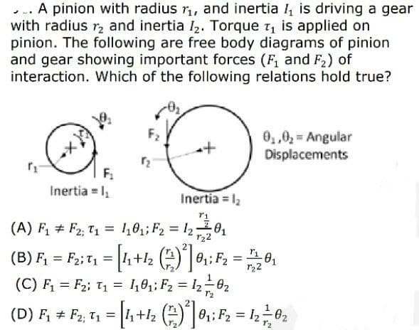 ... A pinion with radius r, and inertia 4 is driving a gear
with radius r, and inertia I,. Torque t, is applied on
pinion. The following are free body diagrams of pinion
and gear showing important forces (F, and F2) of
interaction. Which of the following relations hold true?
F2
0,,0, = Angular
Displacements
F.
Inertia = 1,
Inertia = 12
(A) F # F2; T1 = 1,8,; F2 = l20
r22
(B) F, = F;: T, = [4+2 (T: =,
(C) F = F2; T1 = 1,0;; F2 = I2-62
%3D
r22
(D) F, # F2, T1 = 4+l2 )0,; F2 = 1202
