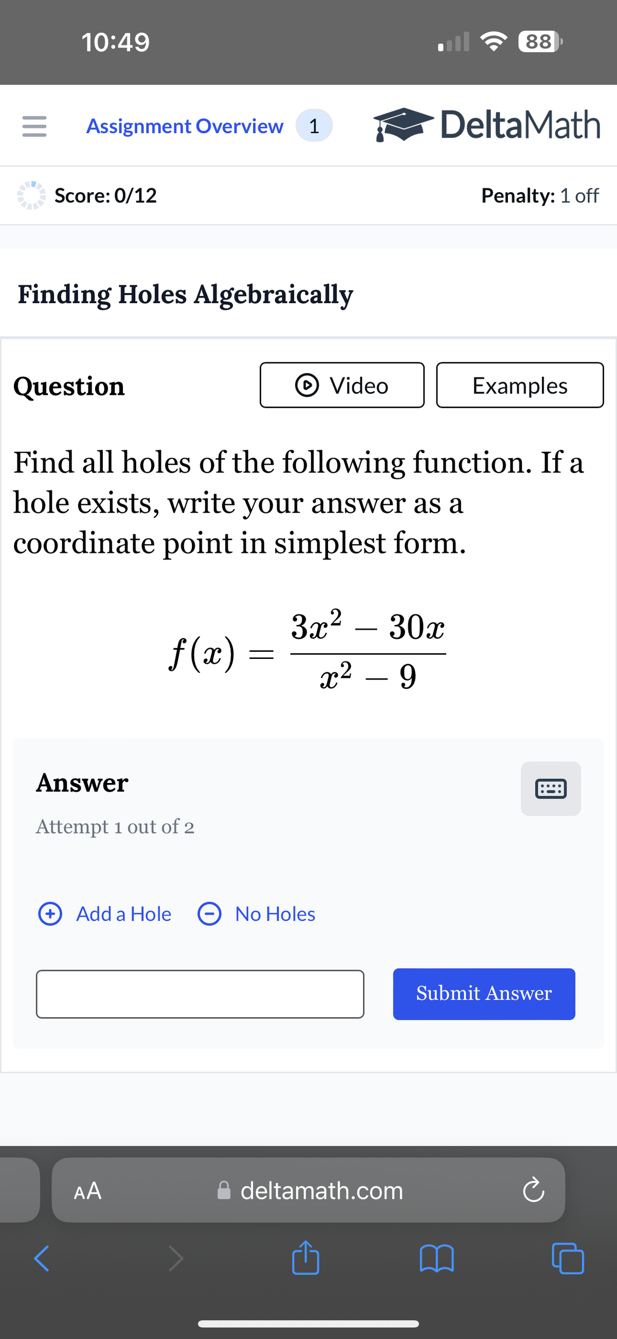 10:49
88
Assignment Overview
1
DeltaMath
Score: 0/12
Penalty: 1 off
Finding Holes Algebraically
Question
Video
Examples
Find all holes of the following function. If a
hole exists, write your answer as a
coordinate point in simplest form.
3x² - 30x
f(x) =
-
x² - 9
Answer
Attempt 1 out of 2
+ Add a Hole
No Holes
AA
⚫ deltamath.com
1
Submit Answer