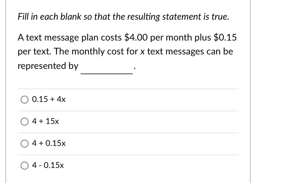 Fill in each blank so that the resulting statement is true.
A text message plan costs $4.00 per month plus $0.15
per text. The monthly cost for x text messages can be
represented by
0.15 + 4x
4 + 15x
4 + 0.15x
4 - 0.15x
