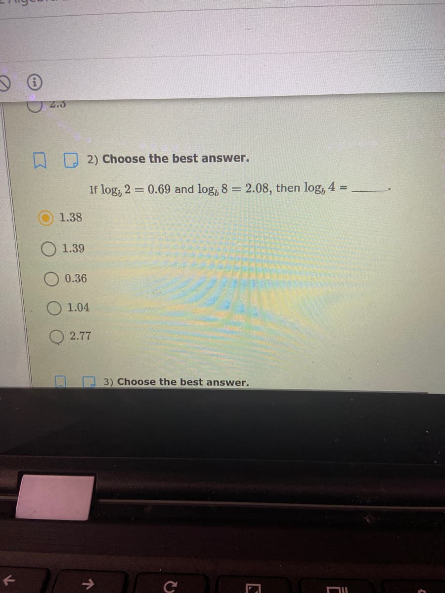 2.3
A 2) Choose the best answer.
If log, 2 0.69 and log, 8 = 2.08, then log, 4 =
1.38
1.39
0.36
O 1.04
2.77
3) Choose the best answer.
