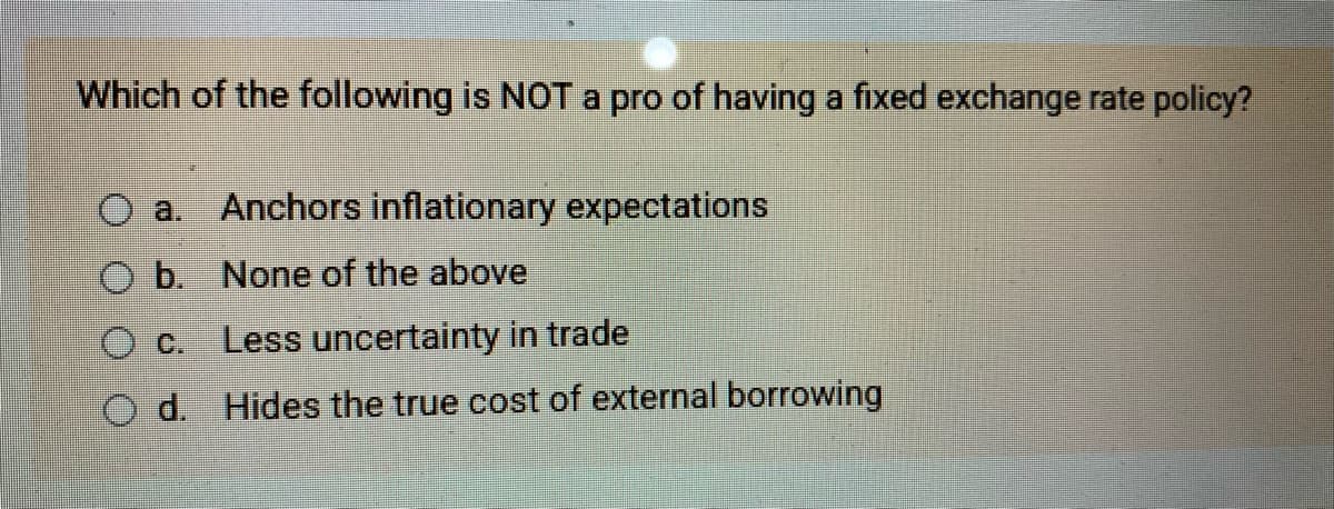 Which of the following is NOT a pro of having a fixed exchange rate policy?
OO
O a. Anchors inflationary expectations
b. None of the above
O c.
O d.
Less uncertainty in trade
Hides the true cost of external borrowing