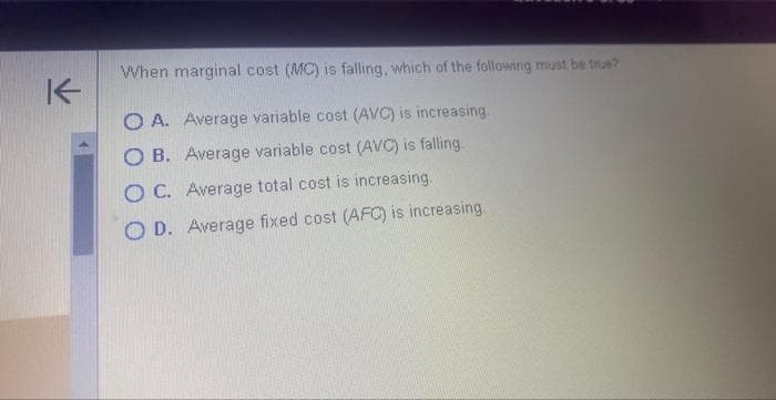 K
When marginal cost (MC) is falling, which of the following must be true?
OA. Average variable cost (AVC) is increasing.
OB. Average variable cost (AVC) is falling
OC. Average total cost is increasing.
O D. Average fixed cost (AFC) is increasing.
