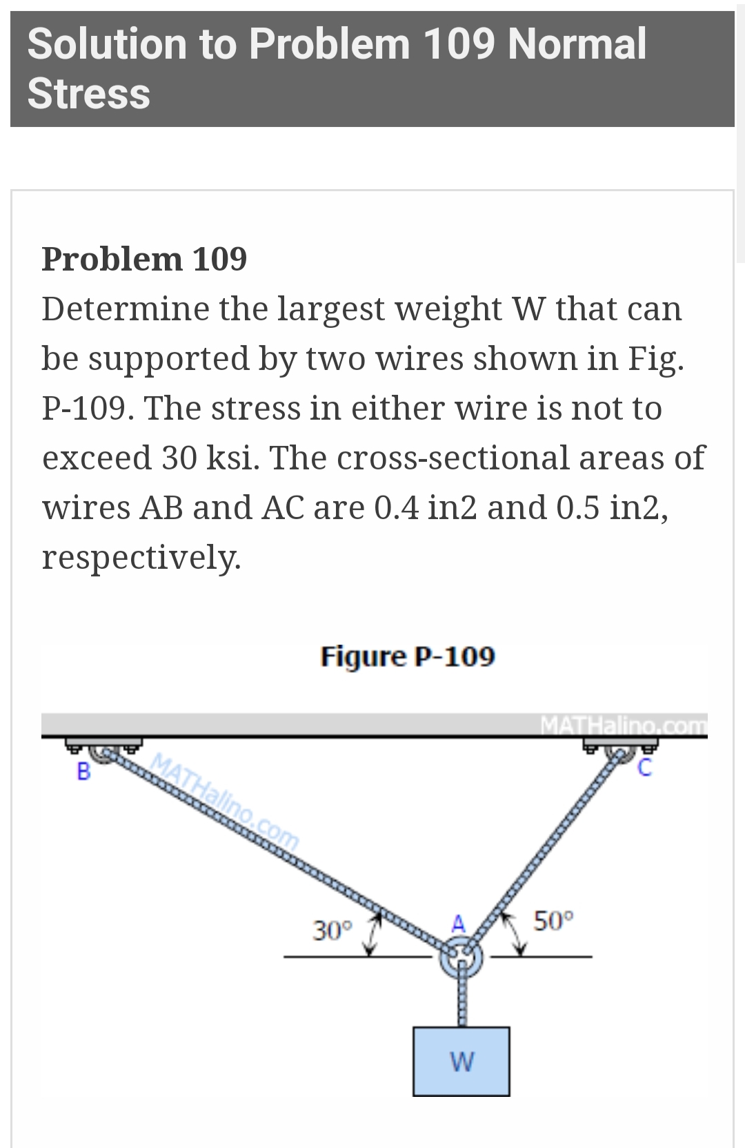 Solution to Problem 109 Normal
Stress
Problem 109
Determine the largest weight W that can
be supported by two wires shown in Fig.
P-109. The stress in either wire is not to
exceed 30 ksi. The cross-sectional areas of
wires AB and AC are 0.4 in2 and 0.5 in2,
respectively.
B
Figure P-109
MATHalino.com
30°
W
MATHalino.com
C
50⁰