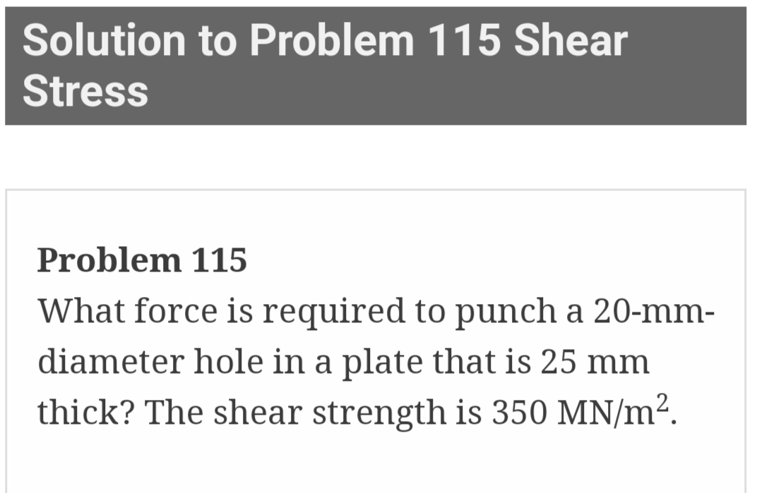 Solution to Problem 115 Shear
Stress
Problem 115
What force is required to punch a 20-mm-
diameter hole in a plate that is 25 mm
thick? The shear strength is 350 MN/m².