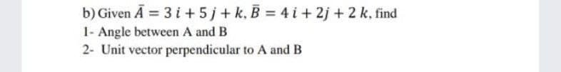 b) Given Ā = 3 i + 5j+ k, B = 4 i + 2j + 2 k, find
1- Angle between A and B
2- Unit vector perpendicular to A and B
