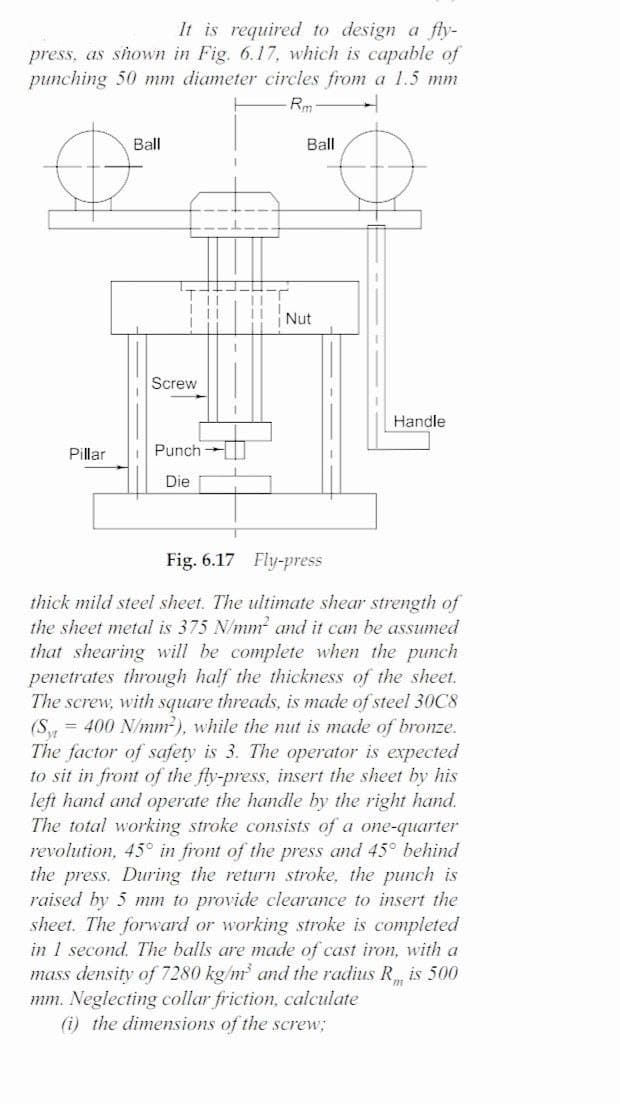 It is required to design a fly-
press, as shown in Fig. 6.17, which is capable of
punching 50 mm diameter circles from a 1.5 mm
Rm
Ball
Ball
Nut
Screw
Handle
Pillar
Punch
Die
Fig. 6.17 Fly-press
thick mild steel sheet. The ultimate shear strength of
the sheet metal is 375 N/mm and it can be assumed
that shearing will be complete when the punch
penetrates through half the thickness of the sheet.
The screw, with square threads, is made of steel 30C8
(S = 400 N/mm), while the nut is made of bronze.
The factor of safety is 3. The operator is expected
to sit in front of the fly-press, insert the sheet by his
left hand and operate the handle by the right hand.
The total working stroke consists of a one-quarter
revolution, 45° in front of the press and 45° behind
the press. During the return
raised by 5 mm to provide clearance to insert the
sheet. The forward or working stroke is completed
in 1 second. The balls are made of cast iron, with a
mass density of 7280 kg/m and the radius R is 500
mm. Neglecting collar friction, calculate
(i) the dimensions of the screw;
roke, the punch is
