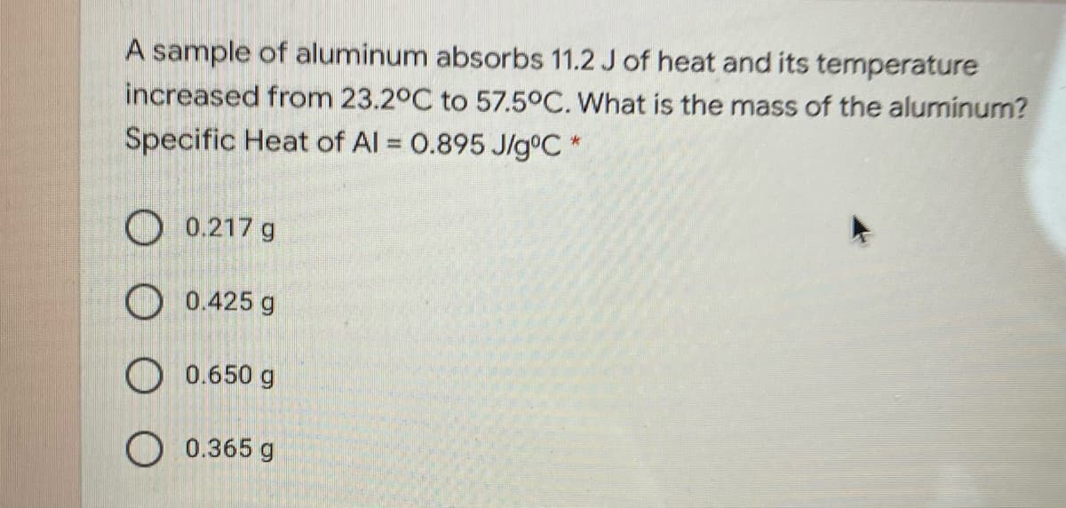 A sample of aluminum absorbs 11.2 J of heat and its temperature
increased from 23.2°C to 57.5°C. What is the mass of the aluminum?
Specific Heat of Al = 0.895 J/g°C *
O 0.217 g
O 0.425 g
O 0.650 g
O 0.365 g
