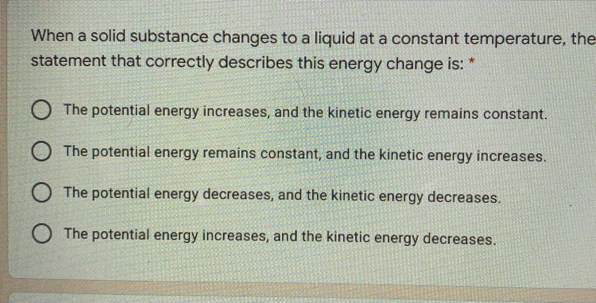 When a solid substance changes to a liquid at a constant temperature, the
statement that correctly describes this energy change is:
O The potential energy increases, and the kinetic energy remains constant.
O The potential energy remains constant, and the kinetic energy increases.
O The potential energy decreases, and the kinetic energy decreases.
O The potential energy increases, and the kinetic energy decreases.
