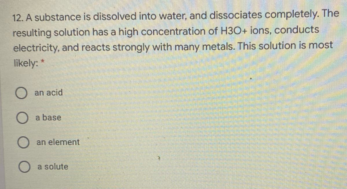 12. A substance is dissolved into water, and dissociates completely. The
resulting solution has a high concentration of H3O+ ions, conducts
electricity, and reacts strongly with many metals. This solution is most
likely: *
O an acid
O a base
an element
a solute
