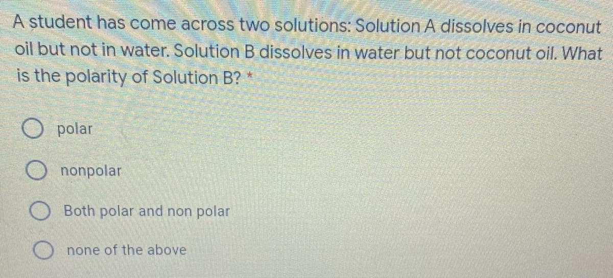 A student has come across two solutions: Solution A dissolves in coconut
oil but not in water. Solution B dissolves in water but not coconut oil. What
is the polarity of Solution B? *
O polar
O nonpolar
O Both polar and non polar
none of the above
