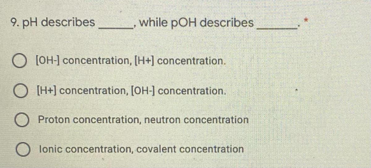 9. pH describes
while pOH describes
[OH-] concentration, [H+] concentration.
O [H+] concentration, [OH-] concentration.
O Proton concentration, neutron concentration
lonic concentration, covalent concentration
