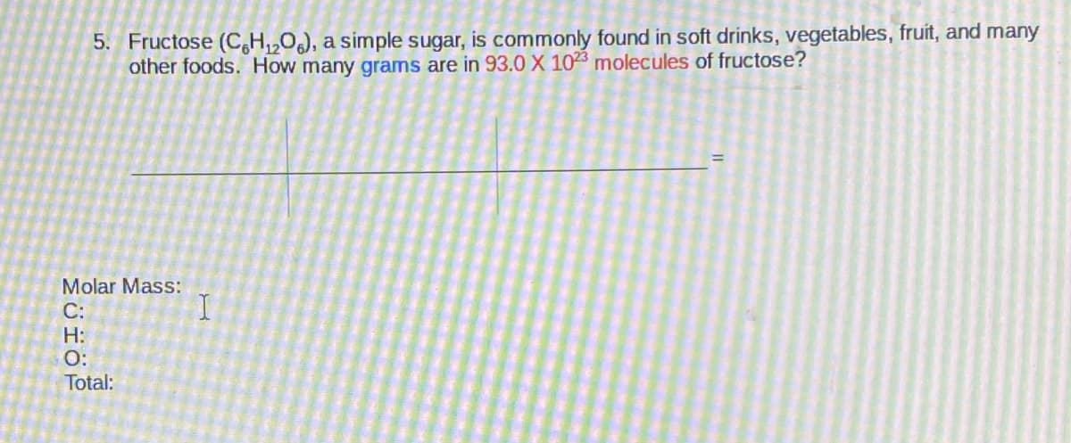 5. Fructose (C,H,,0), a simple sugar, is commonly found in soft drinks, vegetables, fruit, and many
other foods. How many grams are in 93.0 X 1023 molecules of fructose?
Molar Mass:
C:
H:
O:
Total:
