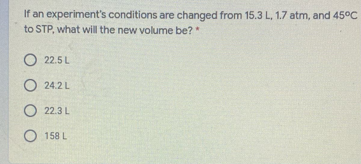 If an experiment's conditions are changed from 15.3 L, 1.7 atm, and 45°C
to STP, what will the new volume be? *
O 22.5 L
O 24.2 L
O 22.3 L
O 158 L
