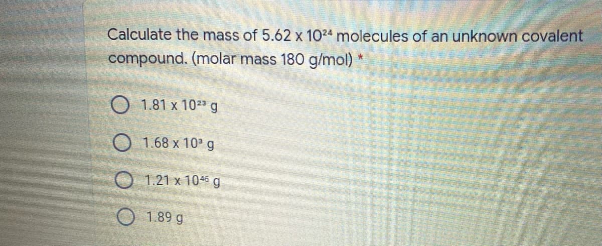 Calculate the mass of 5.62 x 1024 molecules of an unknown covalent
compound. (molar mass 180 g/mol)
O 1.81 x 1023 g
O 1.68 x 10 g
O 1.21 x 1046 g
1.89 g
