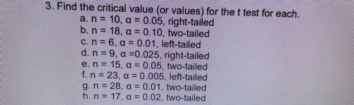 3. Find the critical value (or values) for the t test for each.
a. n = 10, a = 0.05, right-tailed
b. n = 18, a= 0.10, two-tailed
c. n = 6, a = 0.01, left-tailed
d. n = 9, a =0.025, right-tailed
e. n = 15, a = 0.05, two-tailed
f. n = 23, a = 0.005, left-tailed
g. n = 28, a = 0.01, two-tailed
h. n = 17, a = 0.02, two-tailed