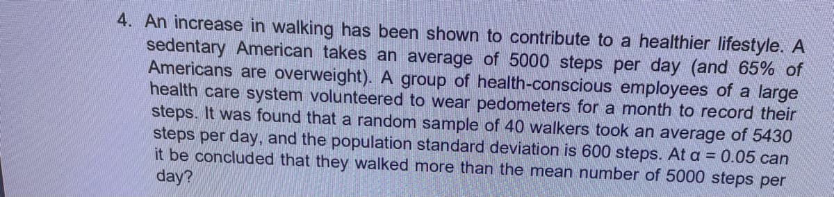 4. An increase in walking has been shown to contribute to a healthier lifestyle. A
sedentary American takes an average of 5000 steps per day (and 65% of
Americans are overweight). A group of health-conscious employees of a large
health care system volunteered to wear pedometers for a month to record their
steps. It was found that a random sample of 40 walkers took an average of 5430
steps per day, and the population standard deviation is 600 steps. At a = 0.05 can
it be concluded that they walked more than the mean number of 5000 steps per
day?