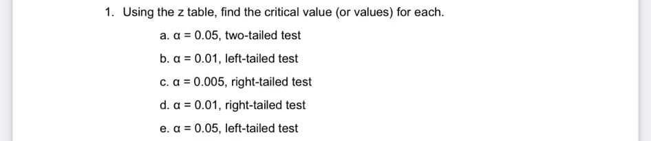 1. Using the z table, find the critical value (or values) for each.
a. a = 0.05, two-tailed test
b. a = 0.01, left-tailed test
c. a = 0.005, right-tailed test
d. a = 0.01, right-tailed test
e. a = 0.05, left-tailed test