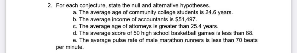2. For each conjecture, state the null and alternative hypotheses.
a. The average age of community college students is 24.6 years.
b. The average income of accountants is $51,497.
c. The average age of attorneys is greater than 25.4 years.
d. The average score of 50 high school basketball games is less than 88.
e. The average pulse rate of male marathon runners is less than 70 beats
per minute.