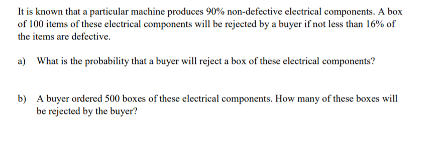 It is known that a particular machine produces 90% non-defective electrical components. A box
of 100 items of these electrical components will be rejected by a buyer if not less than 16% of
the items are defective.
a) What is the probability that a buyer will reject a box of these electrical components?
b) A buyer ordered 500 boxes of these electrical components. How many of these boxes will
be rejected by the buyer?
