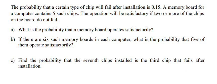 The probability that a certain type of chip will fail after installation is 0.15. A memory board for
a computer contains 5 such chips. The operation will be satisfactory if two or more of the chips
on the board do not fail.
a) What is the probability that a memory board operates satisfactorily?
b) If there are six such memory boards in each computer, what is the probability that five of
them operate satisfactorily?
c) Find the probability that the seventh chips installed is the third chip that fails after
installation.

