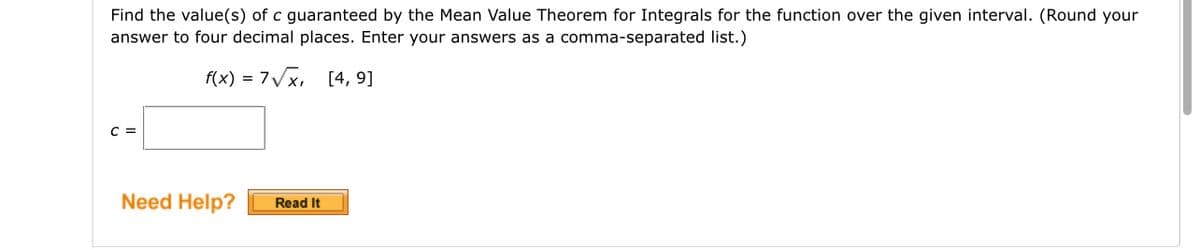 Find the value(s) of c guaranteed by the Mean Value Theorem for Integrals for the function over the given interval. (Round your
answer to four decimal places. Enter your answers as a comma-separated list.)
f(x) = 7√x, [4, 9]
C =
Need Help?
Read It