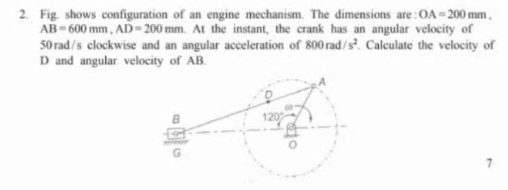 2. Fig. shows configuration of an engine mechanism. The dimensions are:OA-200 mm,
AB-600 mm, AD-200 mm. At the instant, the crank has an angular velocity of
50 rad/s clockwise and an angular acceleration of 800 rad/s. Calculate the velocity of
D and angular velocity of AB.
120
