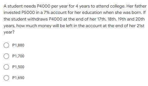 A student needs P4000 per year for 4 years to attend college. Her father
invested P5000 in a 7% account for her education when she was born. If
the student withdraws P4000 at the end of her 17th, 18th, 19th and 20th
years, how much money will be left in the account at the end of her 21st
year?
O P1,880
O P1,700
O P1,500
P1,690
