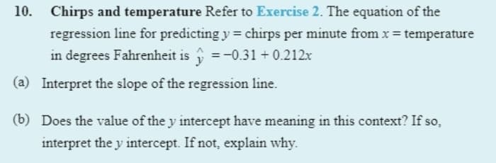 10.
Chirps and temperature Refer to Exercise 2. The equation of the
regression line for predicting y = chirps per minute from x = temperature
in degrees Fahrenheit is =-0.31 + 0.212x
(a) Interpret the slope of the regression line.
(b) Does the value of the y intercept have meaning in this context? If so,
interpret the y intercept. If not, explain why.
