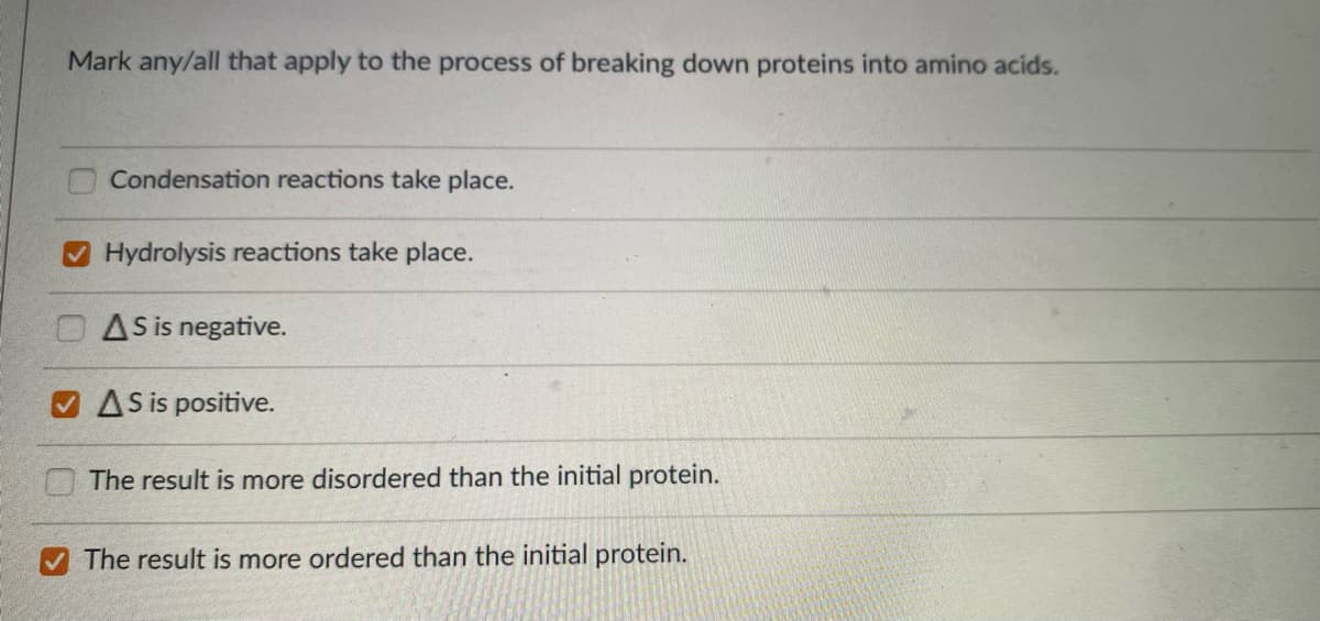 Mark any/all that apply to the process of breaking down proteins into amino acids.
Condensation reactions take place.
O Hydrolysis reactions take place.
OAS is negative.
O AS is positive.
The result is more disordered than the initial protein.
The result is more ordered than the initial protein.
