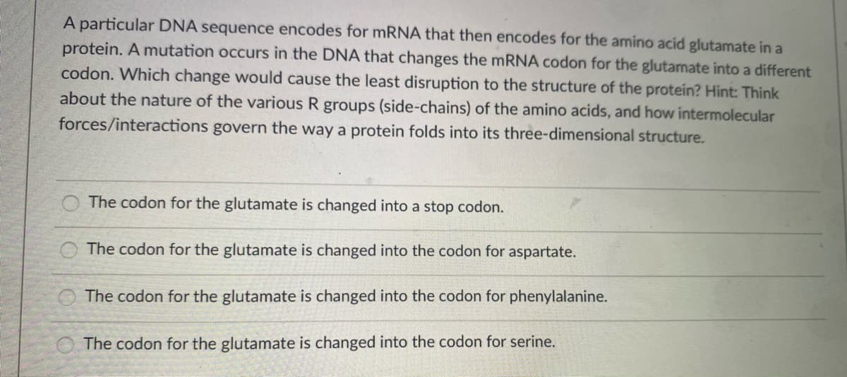 A particular DNA sequence encodes for MRNA that then encodes for the amino acid glutamate in a
protein. A mutation occurs in the DNA that changes the MRNA codon for the glutamate into a different
codon. Which change would cause the least disruption to the structure of the protein? Hint: Think
about the nature of the various R groups (side-chains) of the amino acids, and how intermolecular
forces/interactions govern the way a protein folds into its three-dimensional structure.
The codon for the glutamate is changed into a stop codon.
The codon for the glutamate is changed into the codon for aspartate.
O The codon for the glutamate is changed into the codon for phenylalanine.
O The codon for the glutamate is changed into the codon for serine.
