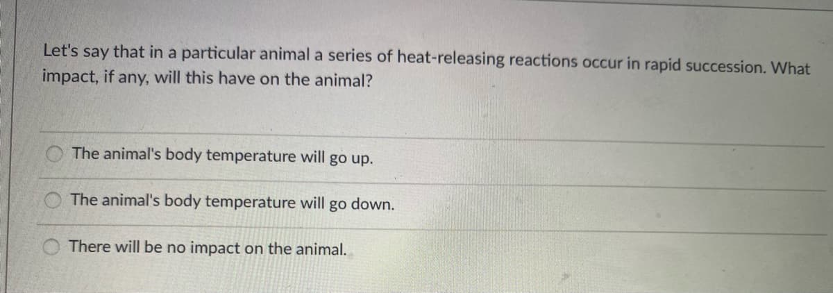 Let's say that in a particular animal a series of heat-releasing reactions occur in rapid succession. What
impact, if any, will this have on the animal?
The animal's body temperature will go up.
The animal's body temperature will go down.
There will be no impact on the animal.
