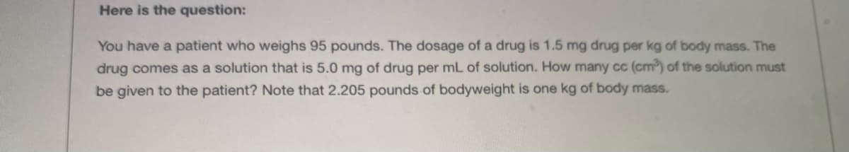 Here is the question:
You have a patient who weighs 95 pounds. The dosage of a drug is 1.5 mg drug per kg of body mass. The
drug comes as a solution that is 5.0 mg of drug per mL of solution. How many c (cm) of the solution must
be given to the patient? Note that 2.205 pounds of bodyweight is one kg of body mass..

