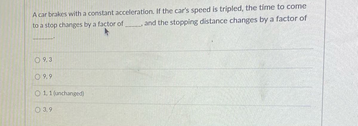 A car brakes with a constant acceleration. If the car's speed is tripled, the time to come
and the stopping distance changes by a factor of
to a stop changes by a factor of
0 9,3
O 9, 9
O 1,1 (unchanged)
O 3, 9
