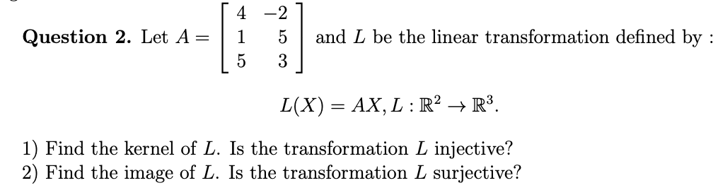 4 -2
2. Let A =
1
and L be the linear transformation defined by
3
L(X) = AX, L : R² → R³.
kernel of L. Is the transformation L injective?
image of L. Is the transformation L surjective?
