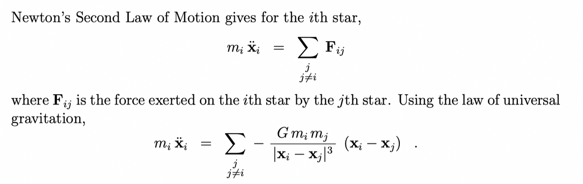 Newton's Second Law of Motion gives for the ith star,
m; X;
E Fij
jti
where F;; is the force exerted on the ith star by the jth star. Using the law of universal
gravitation,
G mi mj
Σ
(x; - x;)
m; *;
|x; - x;|3
jfi
