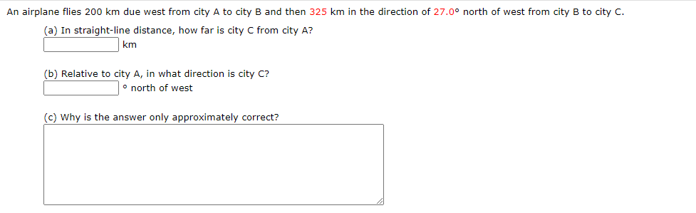 An airplane flies 200 km due west from city A to city B and then 325 km in the direction of 27.0° north of west from city B to city C.
(a) In straight-line distance, how far is city C from city A?
km
(b) Relative to city A, in what direction is city C?
° north of west
(c) Why is the answer only approximately correct?
